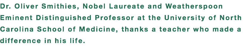 Dr. Oliver Smithies, Nobel Laureate and Weatherspoon Eminent Distinguished Professor at the University of North Carolina School of Medicine, thanks a teacher who made a difference in his life.